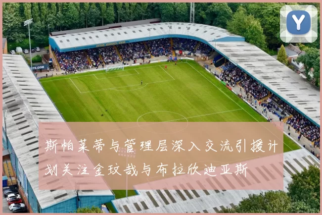 斯帕莱蒂与管理层深入交流引援计划关注金玟哉与布拉欣迪亚斯