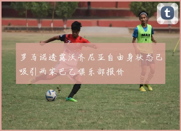 罗马诺透露沃齐尼亚自由身状态已吸引两家巴乙俱乐部报价