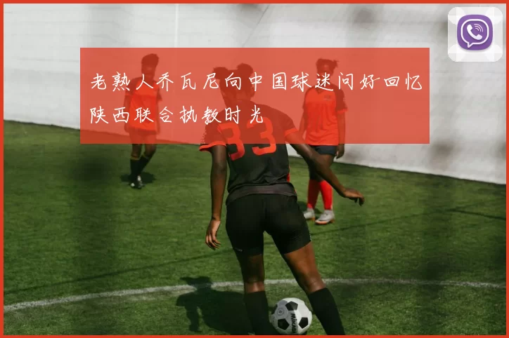 老熟人乔瓦尼向中国球迷问好回忆陕西联合执教时光