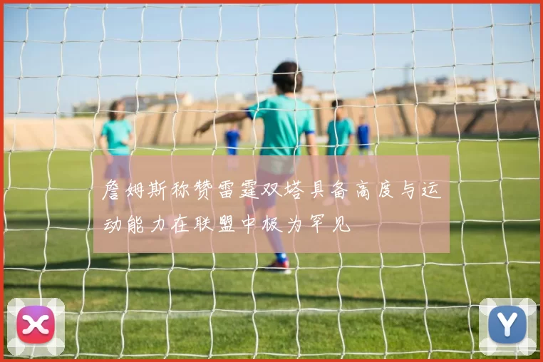 詹姆斯称赞雷霆双塔具备高度与运动能力在联盟中极为罕见