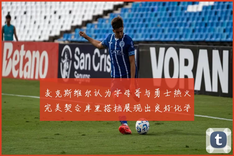 麦克斯维尔认为字母哥与勇士热火完美契合库里搭档展现出良好化学反应