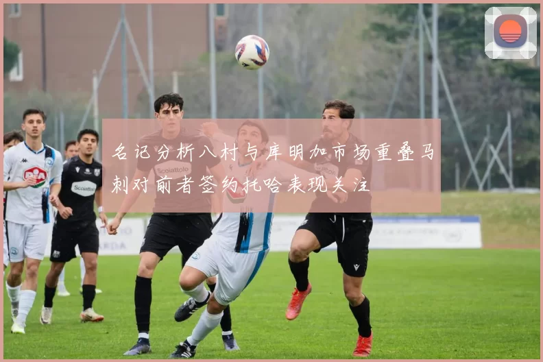 名记分析八村与库明加市场重叠马刺对前者签约托哈表现关注