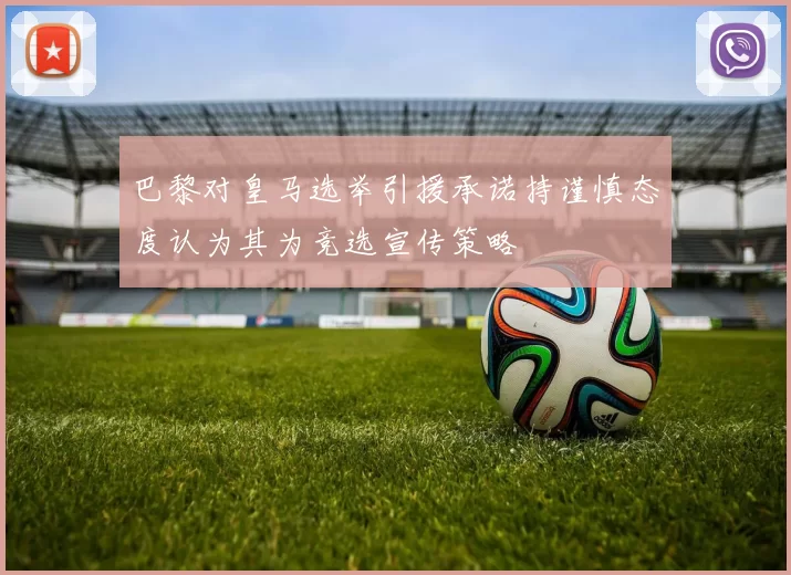 巴黎对皇马选举引援承诺持谨慎态度认为其为竞选宣传策略