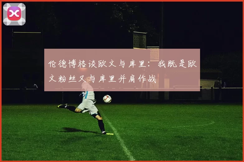 伦德博格谈欧文与库里：我既是欧文粉丝又与库里并肩作战