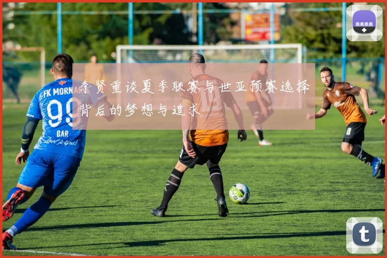 李贤重谈夏季联赛与世亚预赛选择背后的梦想与追求