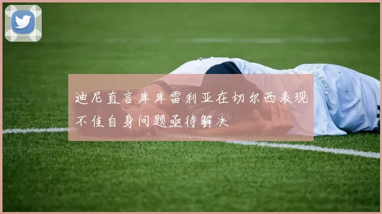迪尼直言库库雷利亚在切尔西表现不佳自身问题亟待解决