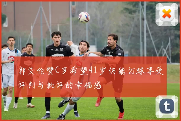 郭艾伦赞C罗希望41岁仍能打球享受评判与批评的幸福感