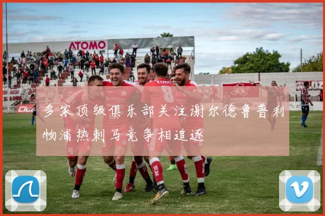 多家顶级俱乐部关注谢尔德鲁普利物浦热刺马竞争相追逐