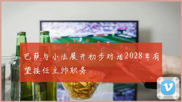 巴萨与小法展开初步对话2028年有望接任主帅职务