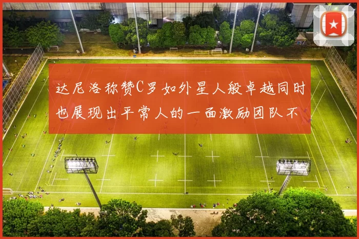 达尼洛称赞C罗如外星人般卓越同时也展现出平常人的一面激励团队不断进步