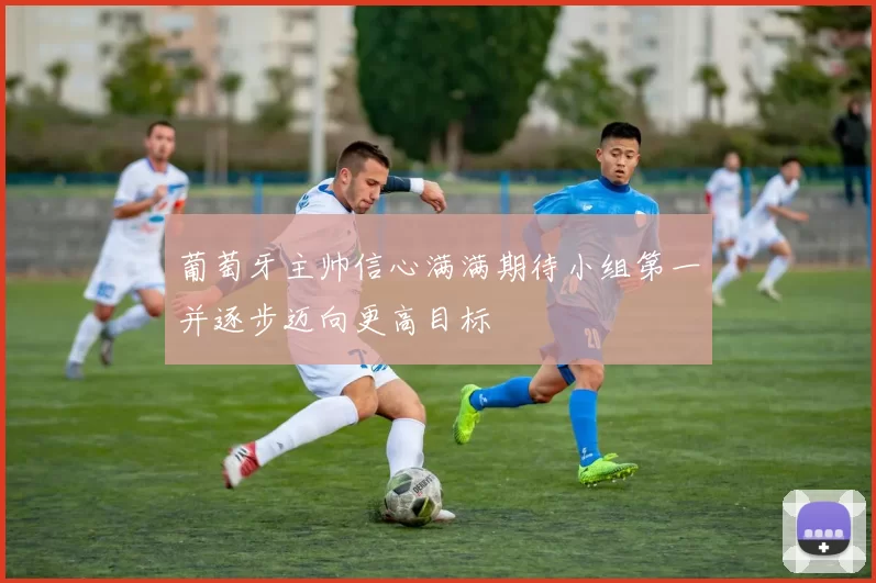 葡萄牙主帅信心满满期待小组第一并逐步迈向更高目标
