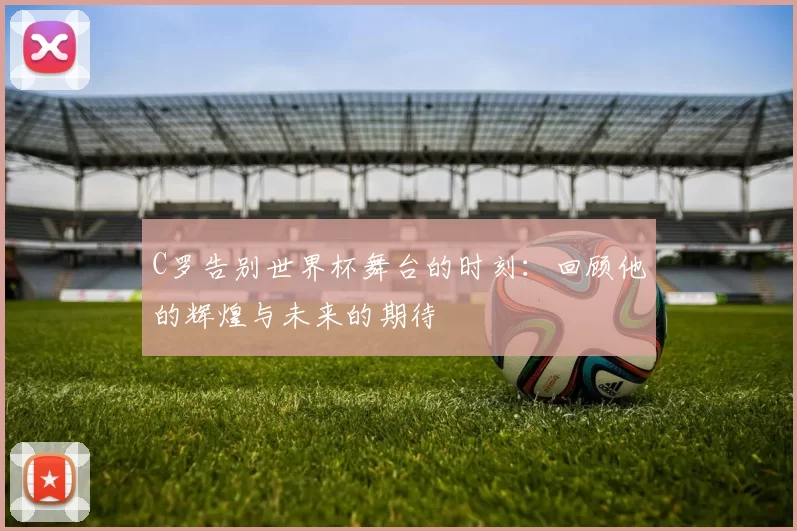 C罗告别世界杯舞台的时刻：回顾他的辉煌与未来的期待