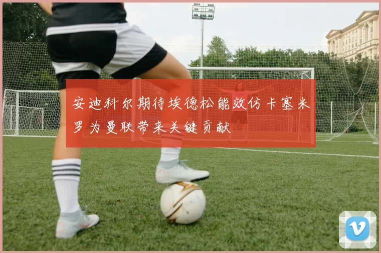 安迪科尔期待埃德松能效仿卡塞米罗为曼联带来关键贡献