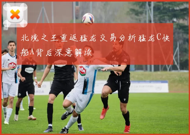 北境之王重返猛龙交易分析猛龙C快船A背后深意解读