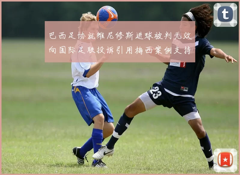 巴西足协就维尼修斯进球被判无效向国际足联投诉引用梅西案例支持