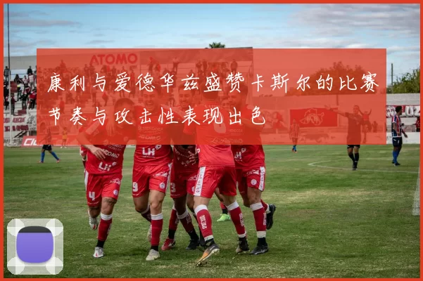 康利与爱德华兹盛赞卡斯尔的比赛节奏与攻击性表现出色