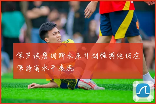 保罗谈詹姆斯未来计划强调他仍在保持高水平表现
