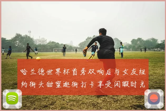 哈兰德世界杯首秀双响后与女友纽约街头甜蜜逛街打卡享受闲暇时光