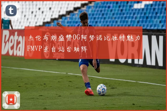 杰伦布朗盛赞OG阿努诺比独特魅力FMVP亲自站台助阵