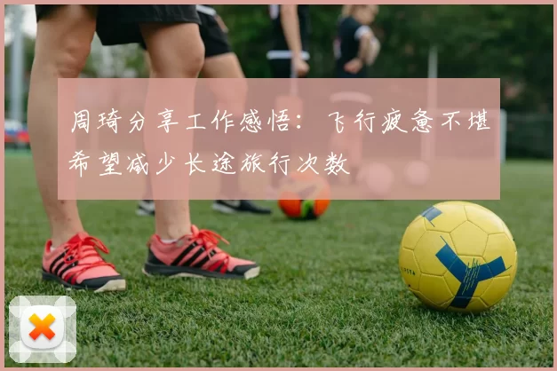 周琦分享工作感悟：飞行疲惫不堪希望减少长途旅行次数